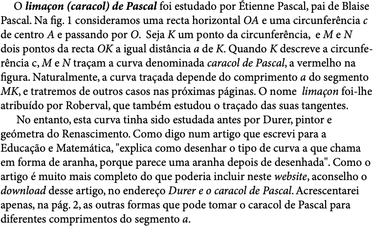  O limaçon (caracol) de Pascal foi estudado por Étienne Pascal, pai de Blaise Pascal. Na fig. 1 consideramos uma recta horizontal OA e uma circunferência c de centro A e passando por O. Seja K um ponto da circunferência, e M e N dois pontos da recta OK a igual distância a de K. Quando K descreve a circunfe-rência c, M e N traçam a curva denominada caracol de Pascal, a vermelho na figura. Naturalmente, a curva traçada depende do comprimento a do segmento MK, e tratremos de outros casos nas próximas páginas. O nome limaçon foi-lhe atribuído por Roberval, que também estudou o traçado das suas tangentes. No entanto, esta curva tinha sido estudada antes por Durer, pintor e geómetra do Renascimento. Como digo num artigo que escrevi para a Educação e Matemática, "explica como desenhar o tipo de curva a que chama em forma de aranha, porque parece uma aranha depois de desenhada". Como o artigo é muito mais completo do que poderia incluir neste website, aconselho o download desse artigo, no endereço Durer e o caracol de Pascal. Acrescentarei apenas, na pág. 2, as outras formas que pode tomar o caracol de Pascal para diferentes comprimentos do segmento a.