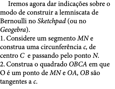  Iremos agora dar indicações sobre o modo de construir a lemniscata de Bernoulli no Sketchpad (ou no Geogebra). 1. Considere um segmento MN e construa uma circunferência c, de centro C e passando pelo ponto N. 2. Construa o quadrado OBCA em que O é um ponto de MN e OA, OB são tangentes a c. 